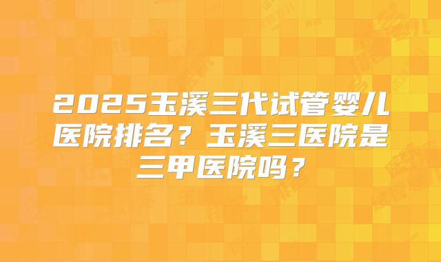 2025玉溪三代试管婴儿医院排名？玉溪三医院是三甲医院吗？