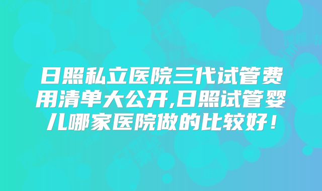 日照私立医院三代试管费用清单大公开,日照试管婴儿哪家医院做的比较好！