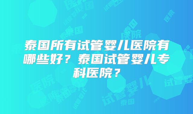 泰国所有试管婴儿医院有哪些好?泰国试管婴儿专科医院?