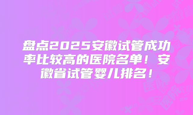 盘点2025安徽试管成功率比较高的医院名单！安徽省试管婴儿排名！