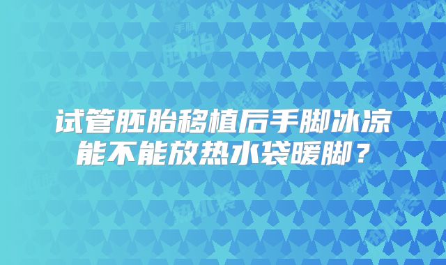 试管胚胎移植后手脚冰凉能不能放热水袋暖脚?