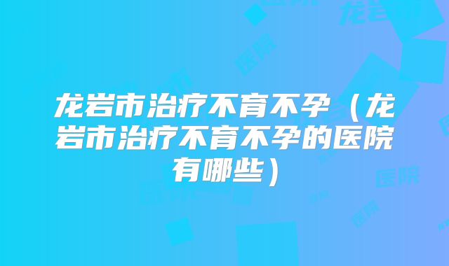 龙岩市治疗不育不孕（龙岩市治疗不育不孕的医院有哪些）