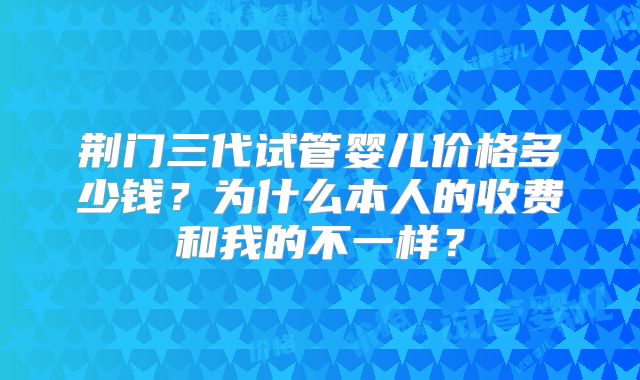 荆门三代试管婴儿价格多少钱？为什么本人的收费和我的不一样？