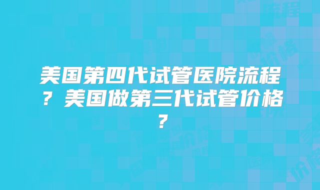 美国第四代试管医院流程？美国做第三代试管价格？
