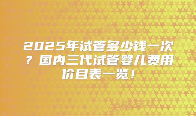 2025年试管多少钱一次?国内三代试管婴儿费用价目表一览!