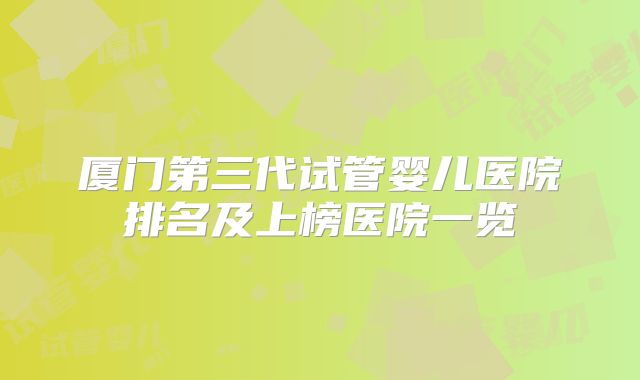 厦门第三代试管婴儿医院排名及上榜医院一览