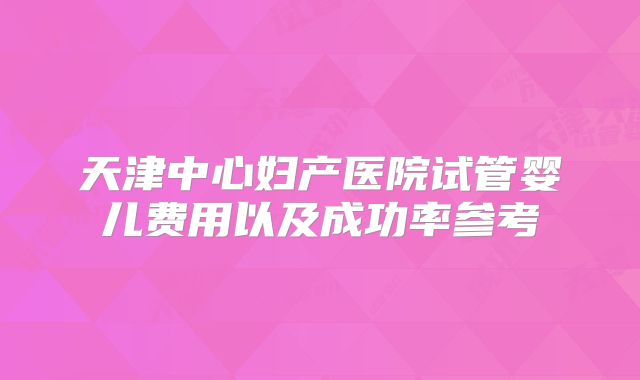 天津中心妇产医院试管婴儿费用以及成功率参考