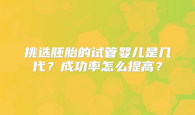 挑选胚胎的试管婴儿是几代？成功率怎么提高？