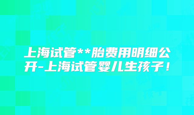 上海试管**胎费用明细公开-上海试管婴儿生孩子！