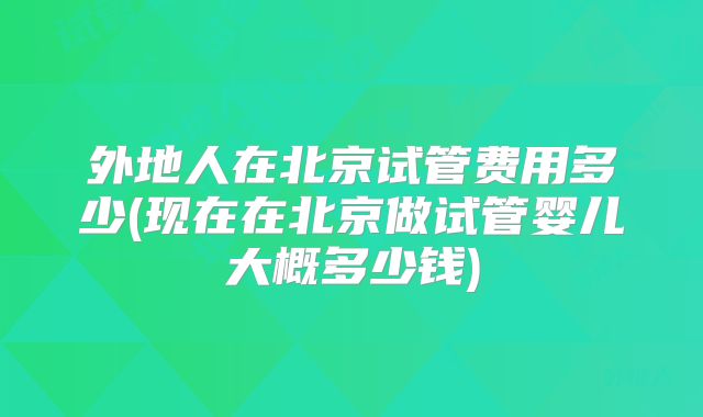 外地人在北京试管费用多少(现在在北京做试管婴儿大概多少钱)
