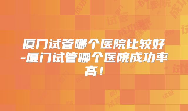 厦门试管哪个医院比较好-厦门试管哪个医院成功率高!