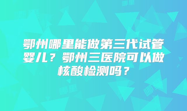 鄂州哪里能做第三代试管婴儿?鄂州三医院可以做核酸检测吗?