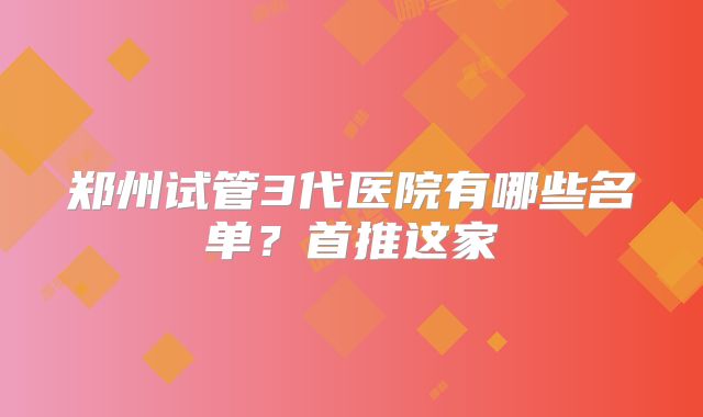 郑州试管3代医院有哪些名单？首推这家
