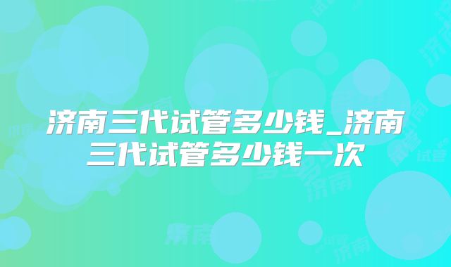 济南三代试管多少钱_济南三代试管多少钱一次