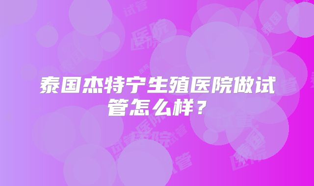 泰国杰特宁生殖医院做试管怎么样？