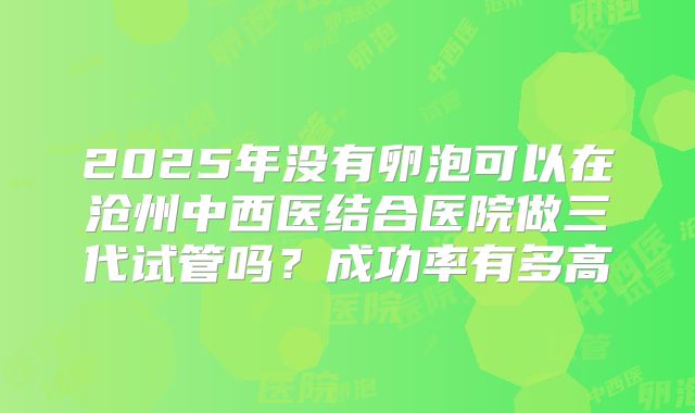 2025年没有卵泡可以在沧州中西医结合医院做三代试管吗？成功率有多高