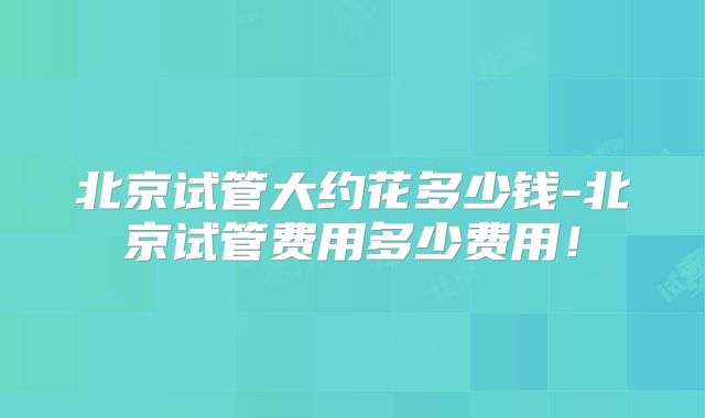 北京试管大约花多少钱-北京试管费用多少费用！