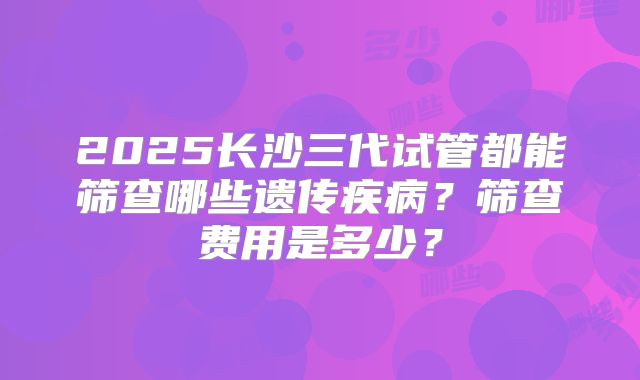 2025长沙三代试管都能筛查哪些遗传疾病？筛查费用是多少？