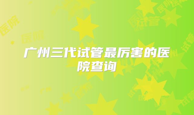 广州三代试管最厉害的医院查询