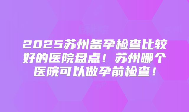 2025苏州备孕检查比较好的医院盘点!苏州哪个医院可以做孕前检查!