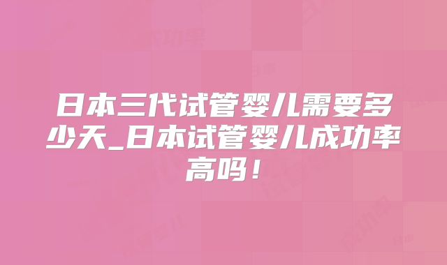 日本三代试管婴儿需要多少天_日本试管婴儿成功率高吗！