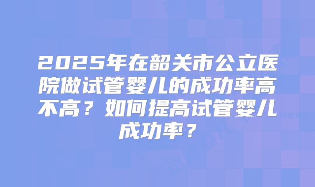 2025年在韶关市公立医院做试管婴儿的成功率高不高？如何提高试管婴儿成功率？