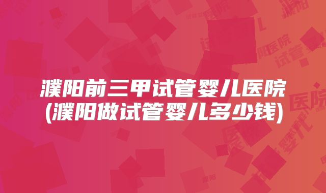 濮阳前三甲试管婴儿医院(濮阳做试管婴儿多少钱)