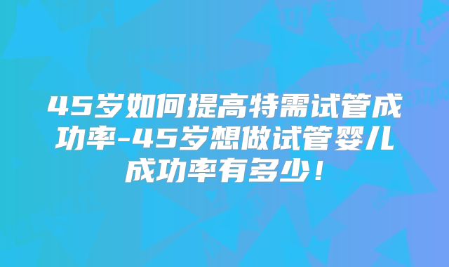 45岁如何提高特需试管成功率-45岁想做试管婴儿成功率有多少！