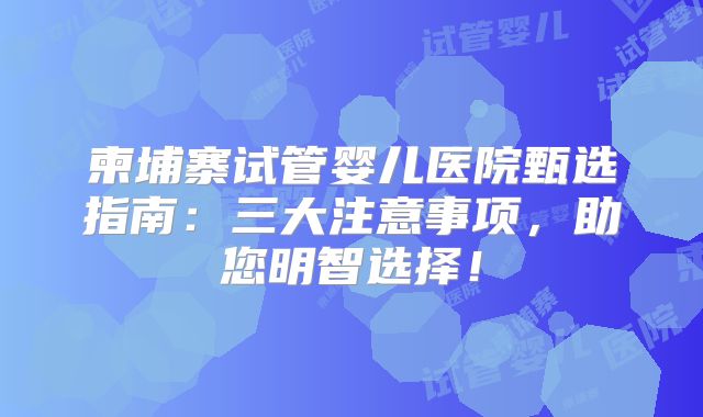 柬埔寨试管婴儿医院甄选指南:三大注意事项,助您明智选择!