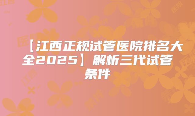 【江西正规试管医院排名大全2025】解析三代试管条件