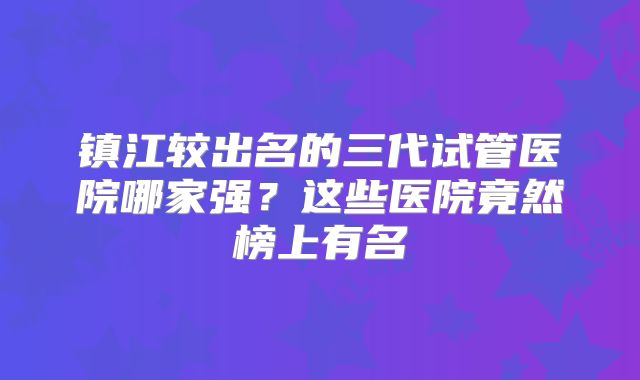 镇江较出名的三代试管医院哪家强？这些医院竟然榜上有名