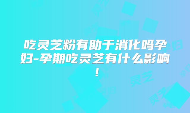 吃灵芝粉有助于消化吗孕妇-孕期吃灵芝有什么影响!