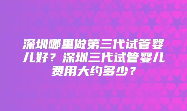 深圳哪里做第三代试管婴儿好?深圳三代试管婴儿费用大约多少?