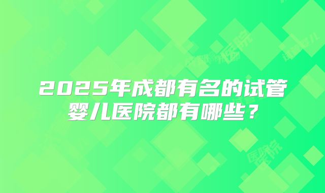 2025年成都有名的试管婴儿医院都有哪些?