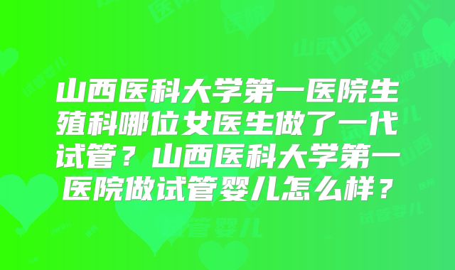 山西医科大学第一医院生殖科哪位女医生做了一代试管?山西医科大学第一医院做试管婴儿怎么样?