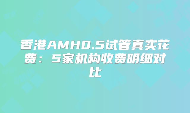 香港AMH0.5试管真实花费:5家机构收费明细对比