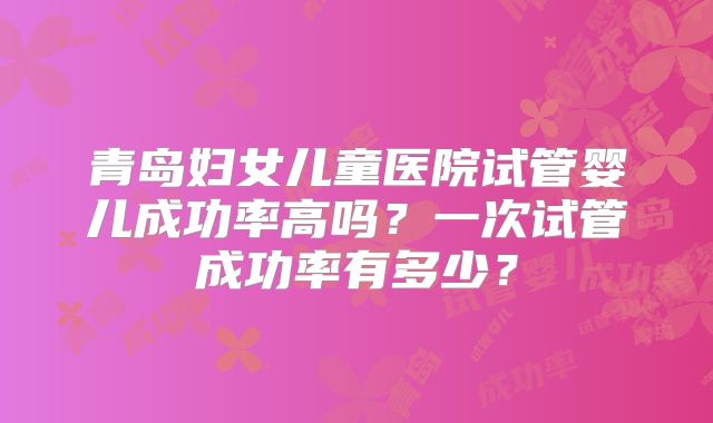 青岛妇女儿童医院试管婴儿成功率高吗？一次试管成功率有多少？