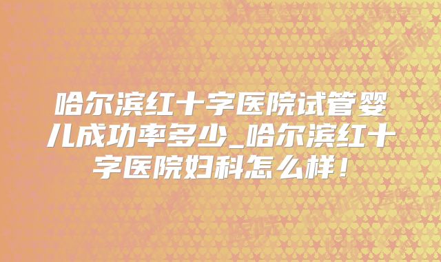 哈尔滨红十字医院试管婴儿成功率多少_哈尔滨红十字医院妇科怎么样！