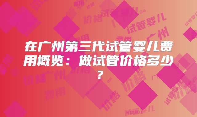 在广州第三代试管婴儿费用概览:做试管价格多少?