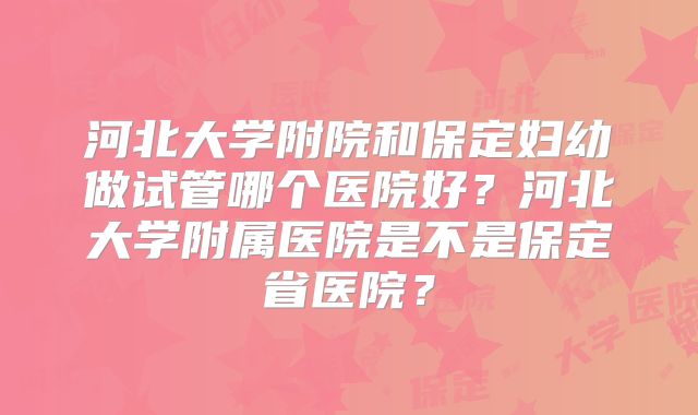 河北大学附院和保定妇幼做试管哪个医院好？河北大学附属医院是不是保定省医院？
