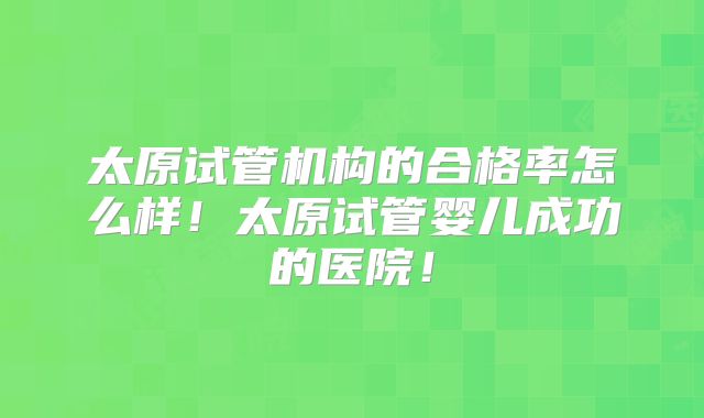 太原试管机构的合格率怎么样！太原试管婴儿成功的医院！