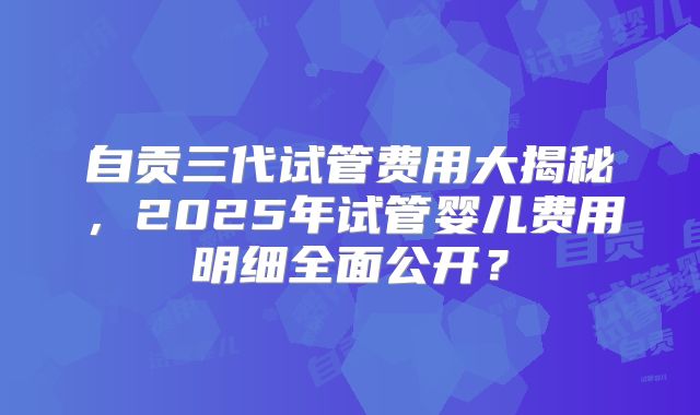 自贡三代试管费用大揭秘,2025年试管婴儿费用明细全面公开?