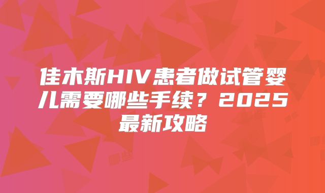 佳木斯HIV患者做试管婴儿需要哪些手续？2025最新攻略