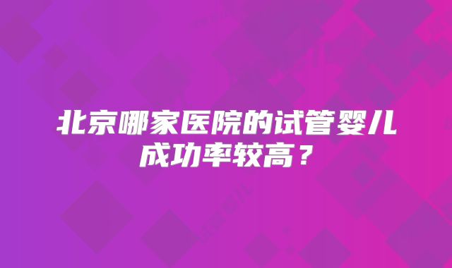 北京哪家医院的试管婴儿成功率较高?