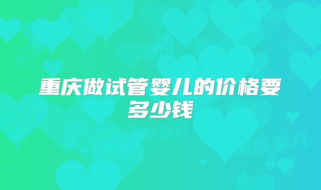 重庆做试管婴儿的价格要多少钱