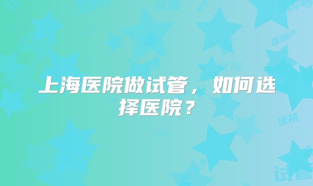 上海医院做试管，如何选择医院？