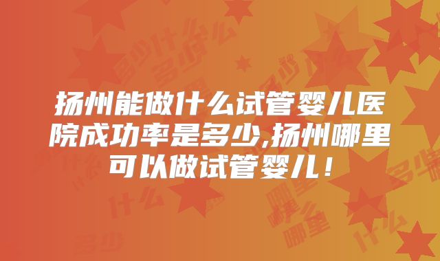 扬州能做什么试管婴儿医院成功率是多少,扬州哪里可以做试管婴儿!