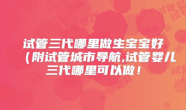 试管三代哪里做生宝宝好(附试管城市导航,试管婴儿三代哪里可以做!
