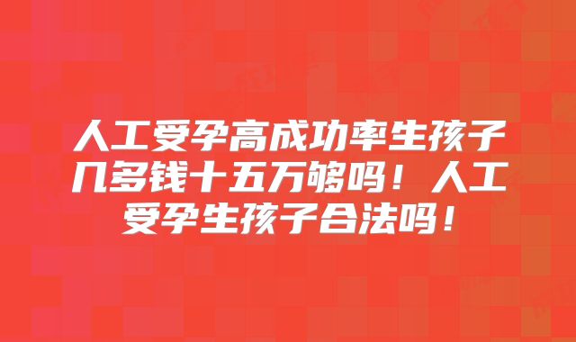 人工受孕高成功率生孩子几多钱十五万够吗！人工受孕生孩子合法吗！