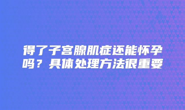 得了子宫腺肌症还能怀孕吗?具体处理方法很重要